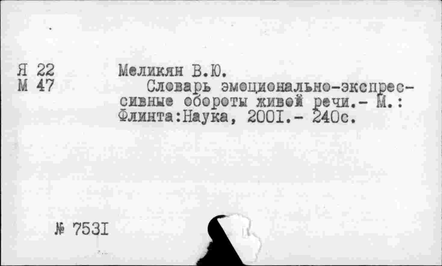 ﻿Я 22 Меликян В.Ю.
М 47	Словарь эмоционально-экспрес-
сивные обороты жив©! речи,- М.: Флинта:Наука, 2001.- 240с.
№ 7531